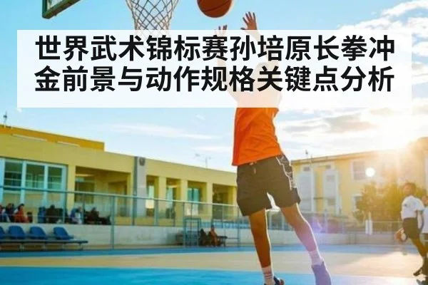 世界武术锦标赛孙培原长拳冲金前景与动作规格关键点分析