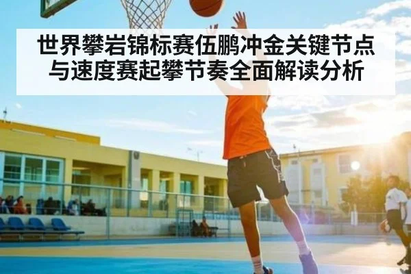 世界攀岩锦标赛伍鹏冲金关键节点与速度赛起攀节奏全面解读分析